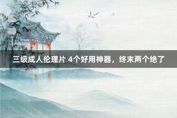 三级成人伦理片 4个好用神器，终末两个绝了