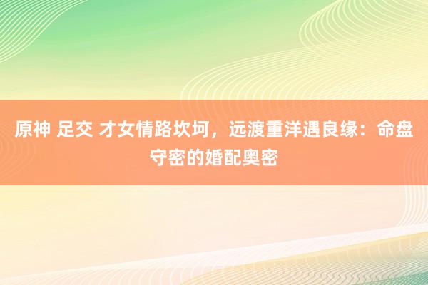 原神 足交 才女情路坎坷，远渡重洋遇良缘：命盘守密的婚配奥密