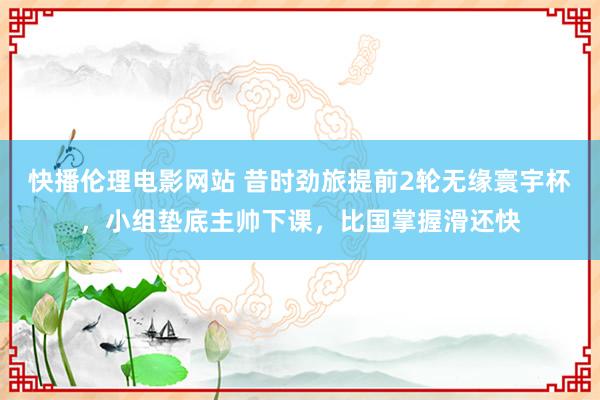快播伦理电影网站 昔时劲旅提前2轮无缘寰宇杯，小组垫底主帅下课，比国掌握滑还快