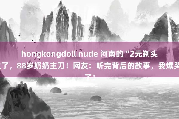 hongkongdoll nude 河南的“2元剃头”火了，88岁奶奶主刀！网友：听完背后的故事，我爆哭了！